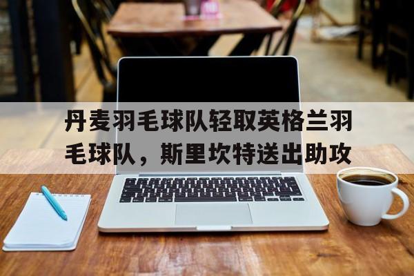 丹麦羽毛球队轻取英格兰羽毛球队，斯里坎特送出助攻的简单介绍